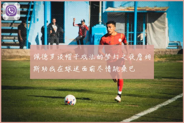 佩德罗谈帽子戏法的梦幻之夜詹姆斯助我在球迷面前尽情跳桑巴