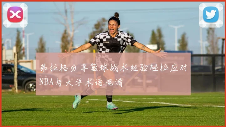 弗拉格分享篮球战术经验轻松应对NBA与大学术语混淆