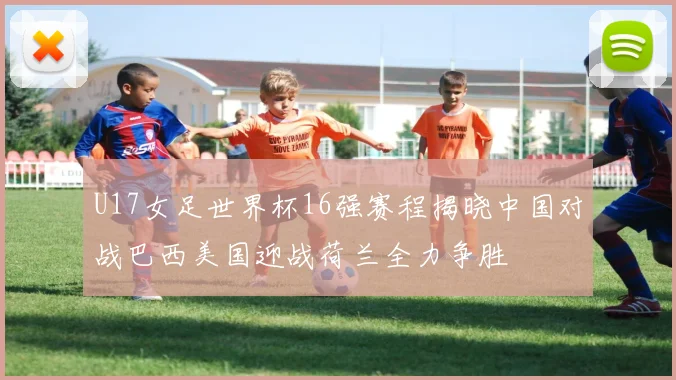 U17女足世界杯16强赛程揭晓中国对战巴西美国迎战荷兰全力争胜