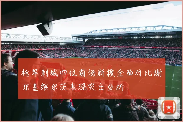 枪军刺城四位前场新援全面对比谢尔基维尔茨表现突出分析