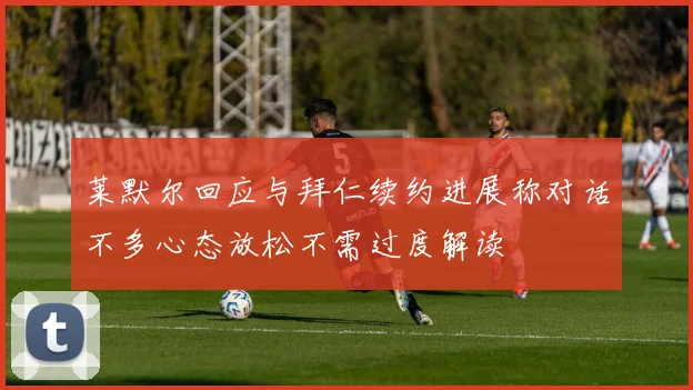 莱默尔回应与拜仁续约进展称对话不多心态放松不需过度解读