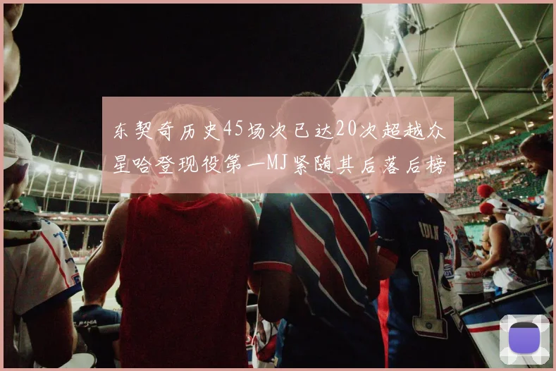 东契奇历史45场次已达20次超越众星哈登现役第一MJ紧随其后落后榜首100场