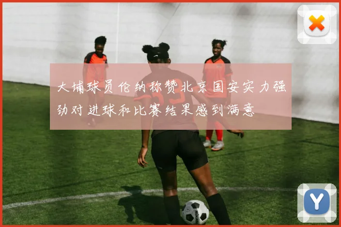 大埔球员伦纳称赞北京国安实力强劲对进球和比赛结果感到满意