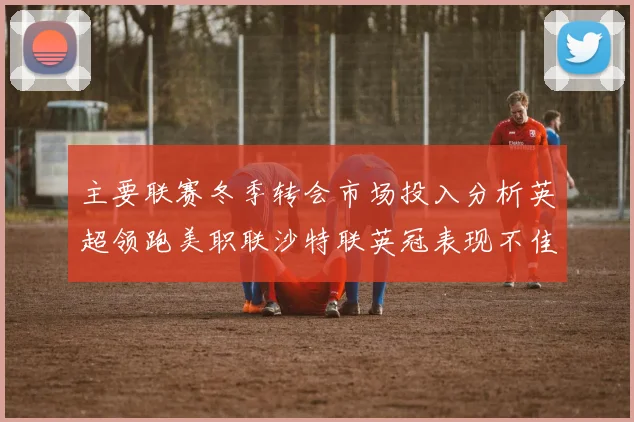 主要联赛冬季转会市场投入分析英超领跑美职联沙特联英冠表现不佳