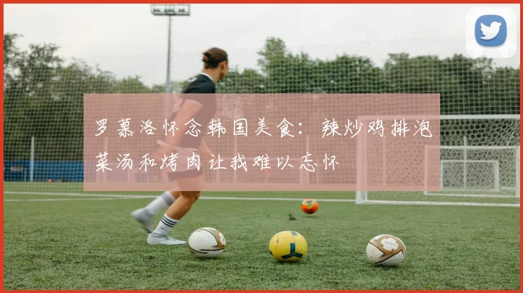 罗慕洛怀念韩国美食：辣炒鸡排泡菜汤和烤肉让我难以忘怀