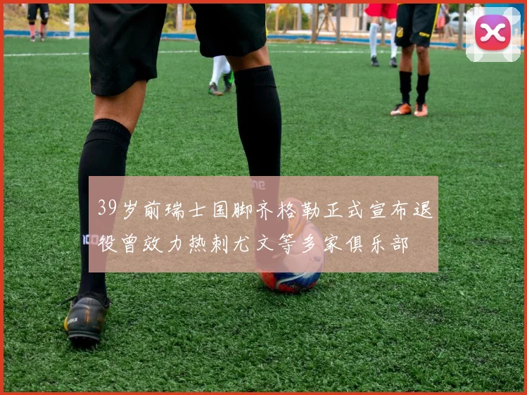 39岁前瑞士国脚齐格勒正式宣布退役曾效力热刺尤文等多家俱乐部