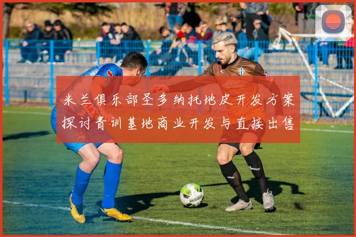 米兰俱乐部圣多纳托地皮开发方案探讨青训基地商业开发与直接出售的利弊分析