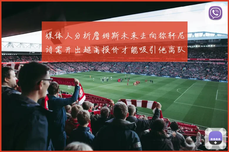 媒体人分析詹姆斯未来去向称轩尼诗需开出超高报价才能吸引他离队