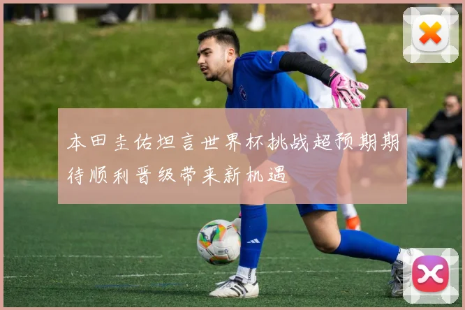 本田圭佑坦言世界杯挑战超预期期待顺利晋级带来新机遇