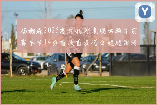 杨瀚森2025赛季精彩表现回顾季前赛单节14分首次首发得分超越周琦