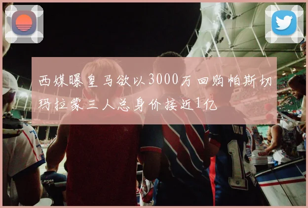 西媒曝皇马欲以3000万回购帕斯切玛拉蒙三人总身价接近1亿