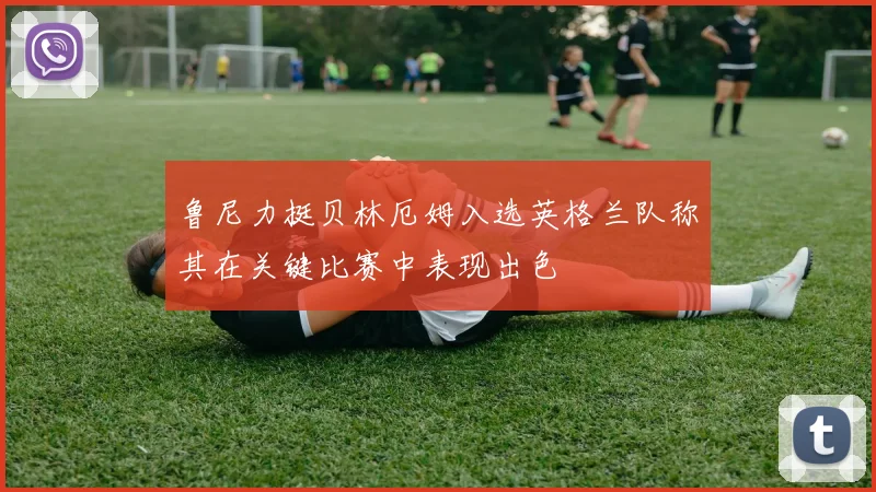 鲁尼力挺贝林厄姆入选英格兰队称其在关键比赛中表现出色