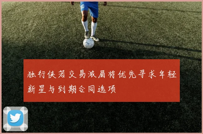 独行侠若交易浓眉将优先寻求年轻新星与到期合同选项