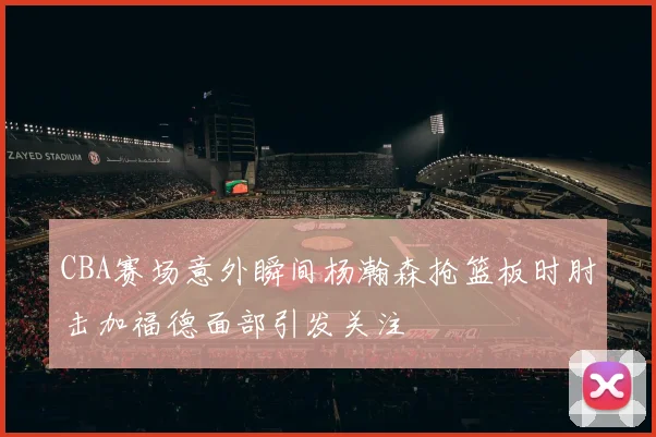 CBA赛场意外瞬间杨瀚森抢篮板时肘击加福德面部引发关注
