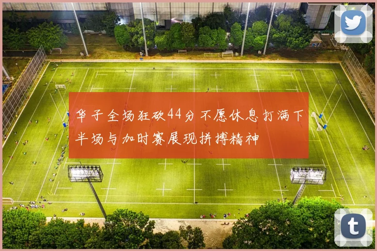 华子全场狂砍44分不愿休息打满下半场与加时赛展现拼搏精神