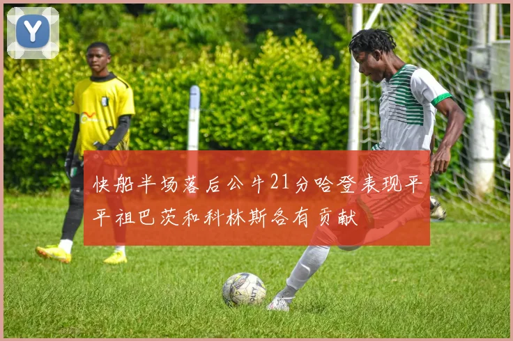 快船半场落后公牛21分哈登表现平平祖巴茨和科林斯各有贡献