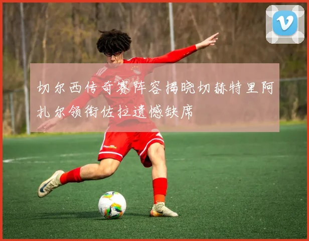 切尔西传奇赛阵容揭晓切赫特里阿扎尔领衔佐拉遗憾缺席