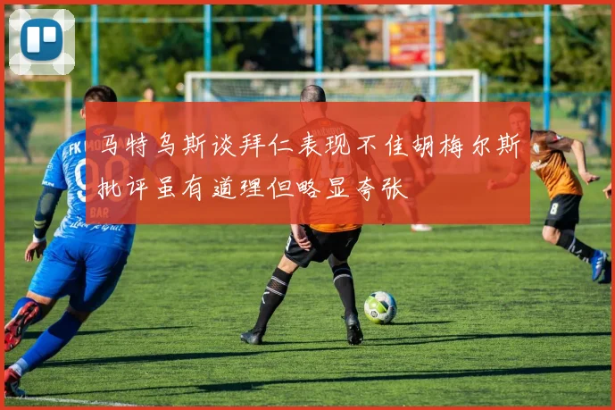 马特乌斯谈拜仁表现不佳胡梅尔斯批评虽有道理但略显夸张