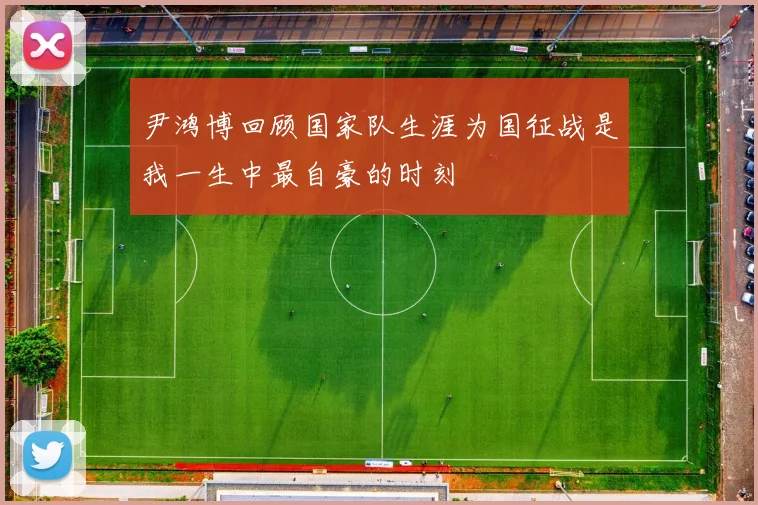 尹鸿博回顾国家队生涯为国征战是我一生中最自豪的时刻