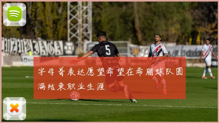 字母哥表达愿望希望在希腊球队圆满结束职业生涯