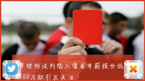B罗续约谈判陷入僵局年薪报价低于2600万欧引发关注