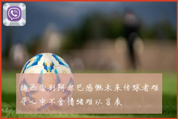 梅西告别阿尔巴感慨未来传球者难寻心中不舍情绪难以言表