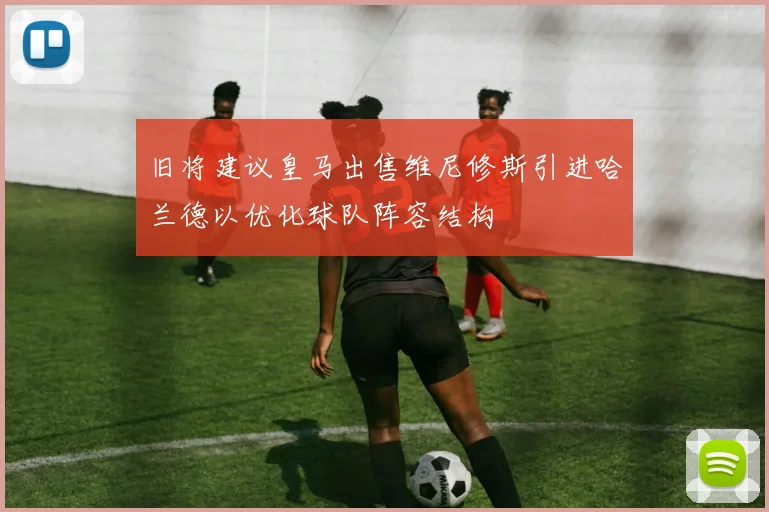 旧将建议皇马出售维尼修斯引进哈兰德以优化球队阵容结构