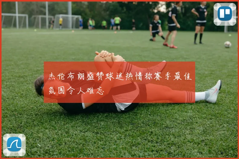 杰伦布朗盛赞球迷热情称赛季最佳氛围令人难忘