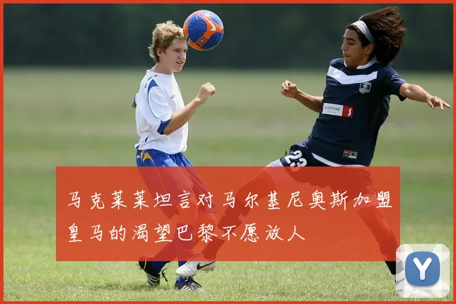 马克莱莱坦言对马尔基尼奥斯加盟皇马的渴望巴黎不愿放人