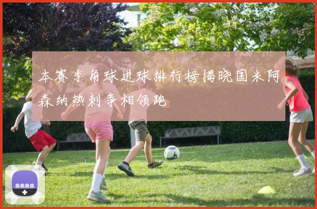 本赛季角球进球排行榜揭晓国米阿森纳热刺争相领跑
