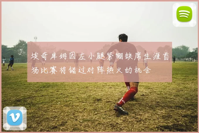 埃奇库姆因左小腿紧绷缺席生涯首场比赛将错过对阵热火的机会